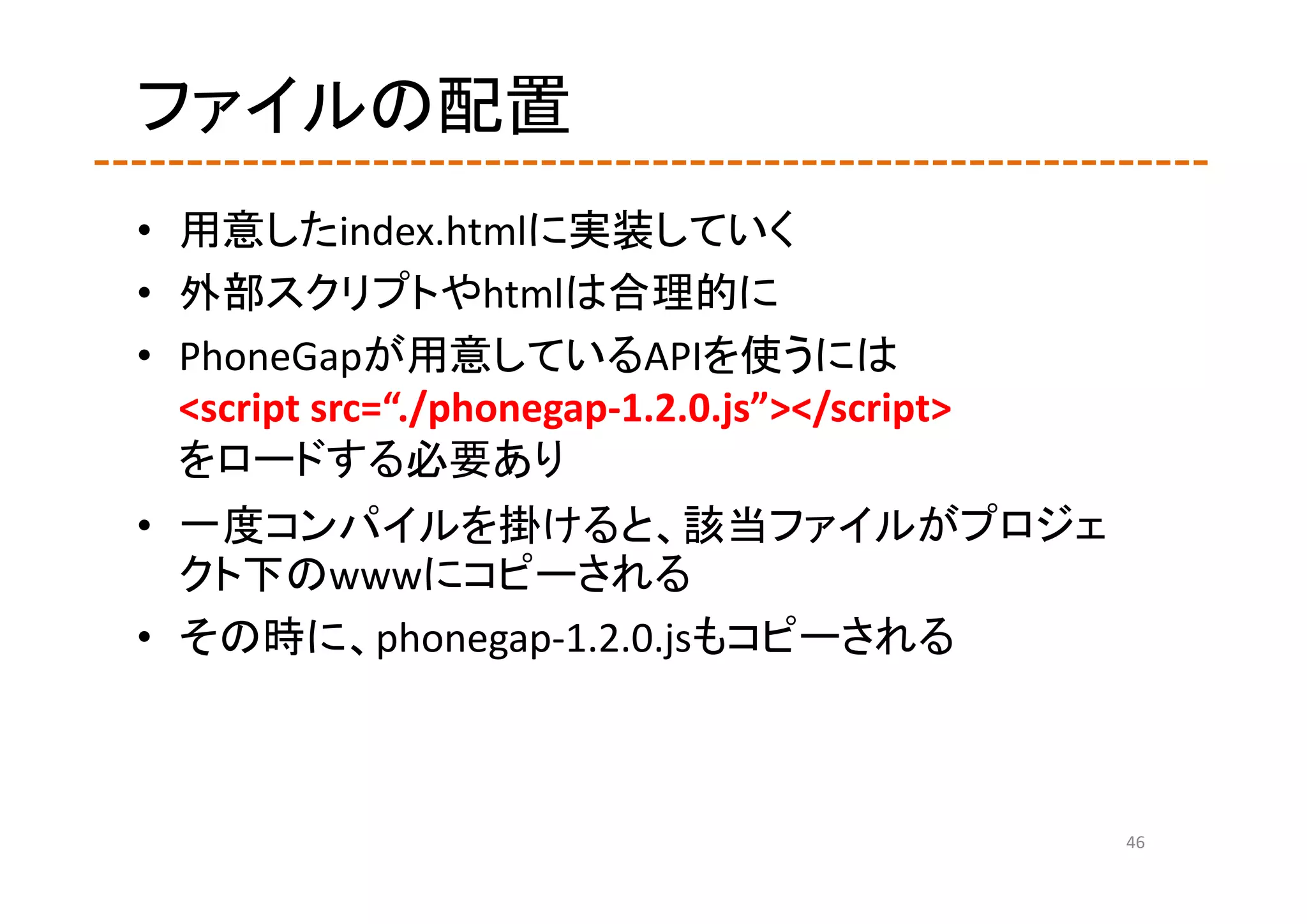 ファイルの配置
• 用意したindex.htmlに実装していく
• 外部スクリプトやhtmlは合理的に
• PhoneGapが用意しているAPIを使うには
  <script src=“./phonegap‐1.2.0.js”></script>
  をロードする必要あり
• 一度コンパイルを掛けると、該当ファイルがプロジェ
  クト下のwwwにコピーされる
• その時に、phonegap‐1.2.0.jsもコピーされる



                                                46
 