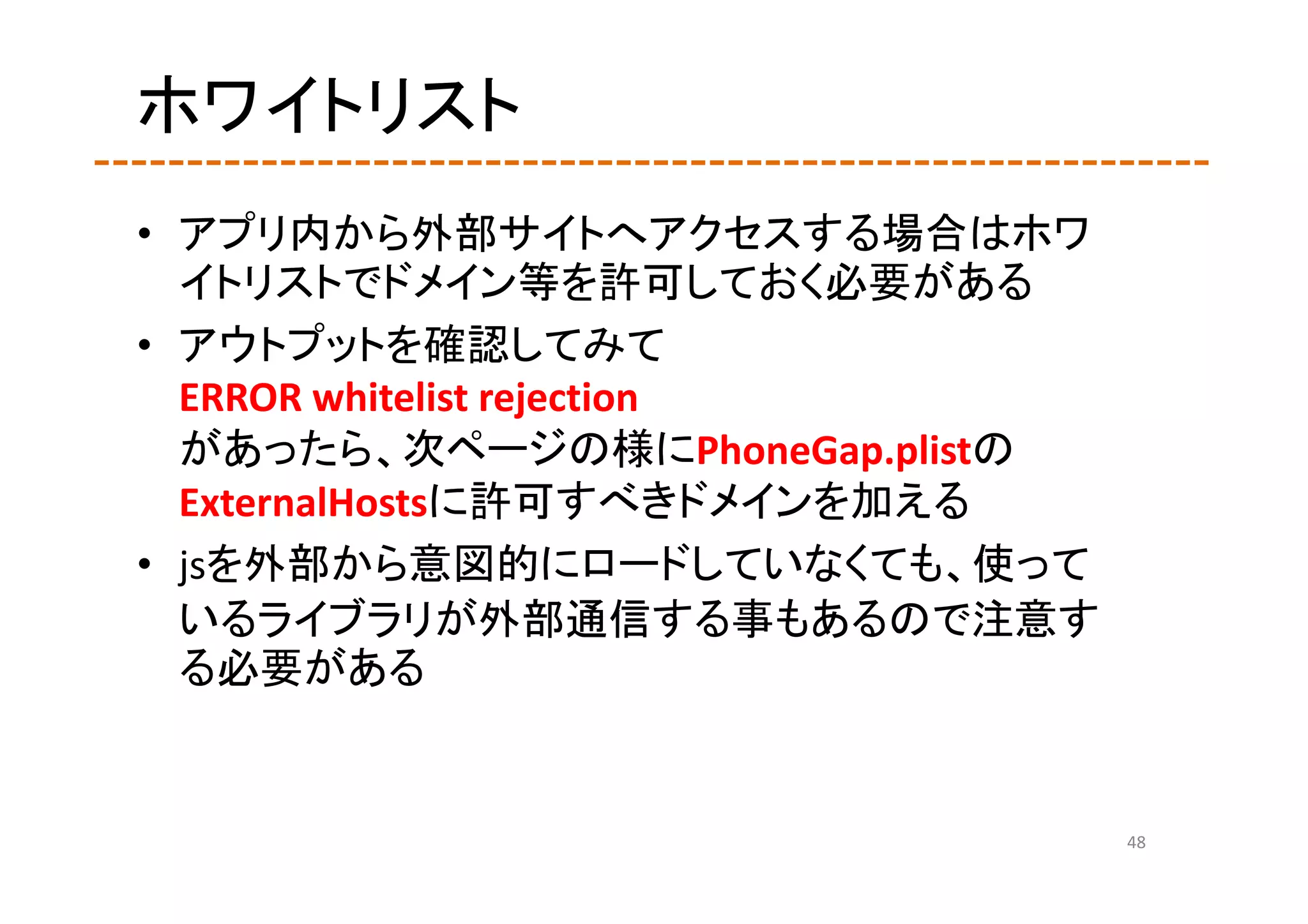 ホワイトリスト
• アプリ内から外部サイトへアクセスする場合はホワ
  イトリストでドメイン等を許可しておく必要がある
• アウトプットを確認してみて
  ERROR whitelist rejection
  があったら、次ページの様にPhoneGap.plistの
  ExternalHostsに許可すべきドメインを加える
• jsを外部から意図的にロードしていなくても、使って
  いるライブラリが外部通信する事もあるので注意す
  る必要がある


                                 48
 