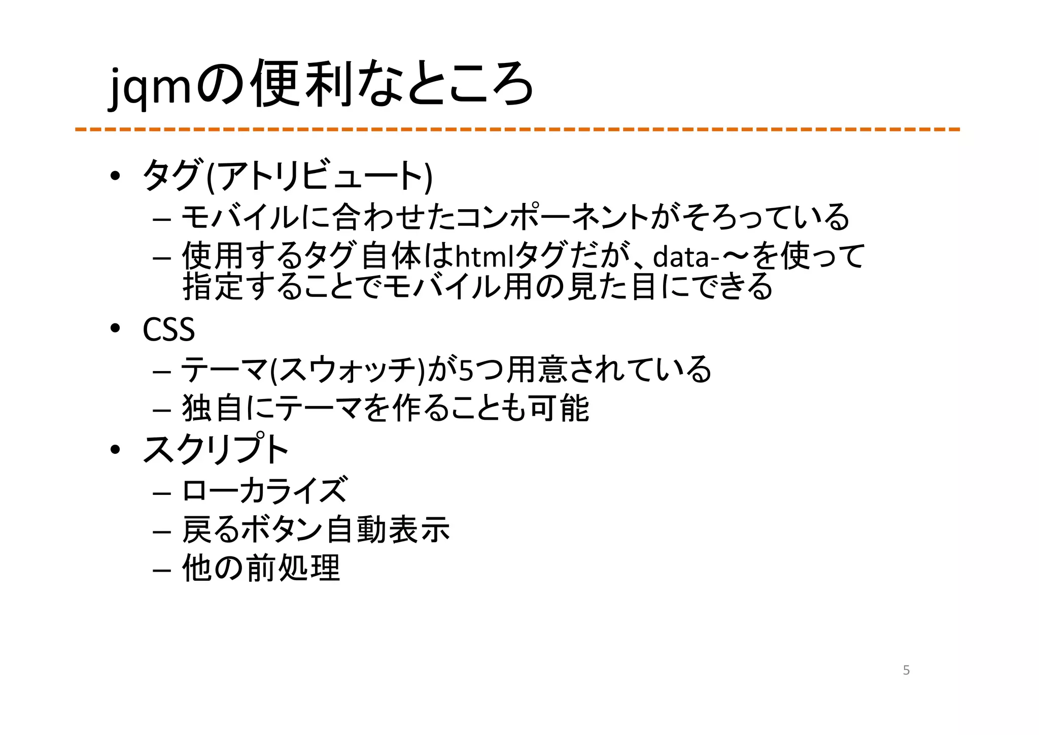 jqmの便利なところ
• タグ(アトリビュート)
  – モバイルに合わせたコンポーネントがそろっている
  – 使用するタグ自体はhtmlタグだが、data‐～を使って
    指定することでモバイル用の見た目にできる
• CSS
  – テーマ(スウォッチ)が5つ用意されている
  – 独自にテーマを作ることも可能
• スクリプト
  – ローカライズ
  – 戻るボタン自動表示
  – 他の前処理

                                   5
 