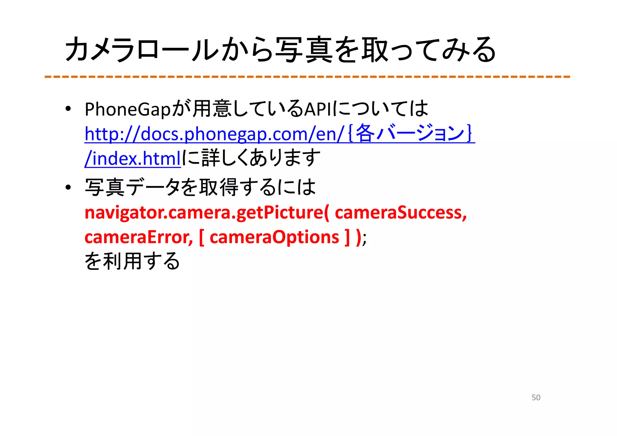 カメラロールから写真を取ってみる
• PhoneGapが用意しているAPIについては
  http://docs.phonegap.com/en/｛各バージョン｝
  /index.htmlに詳しくあります
• 写真データを取得するには
  navigator.camera.getPicture( cameraSuccess, 
  cameraError, [ cameraOptions ] );
  を利用する




                                                 50
 