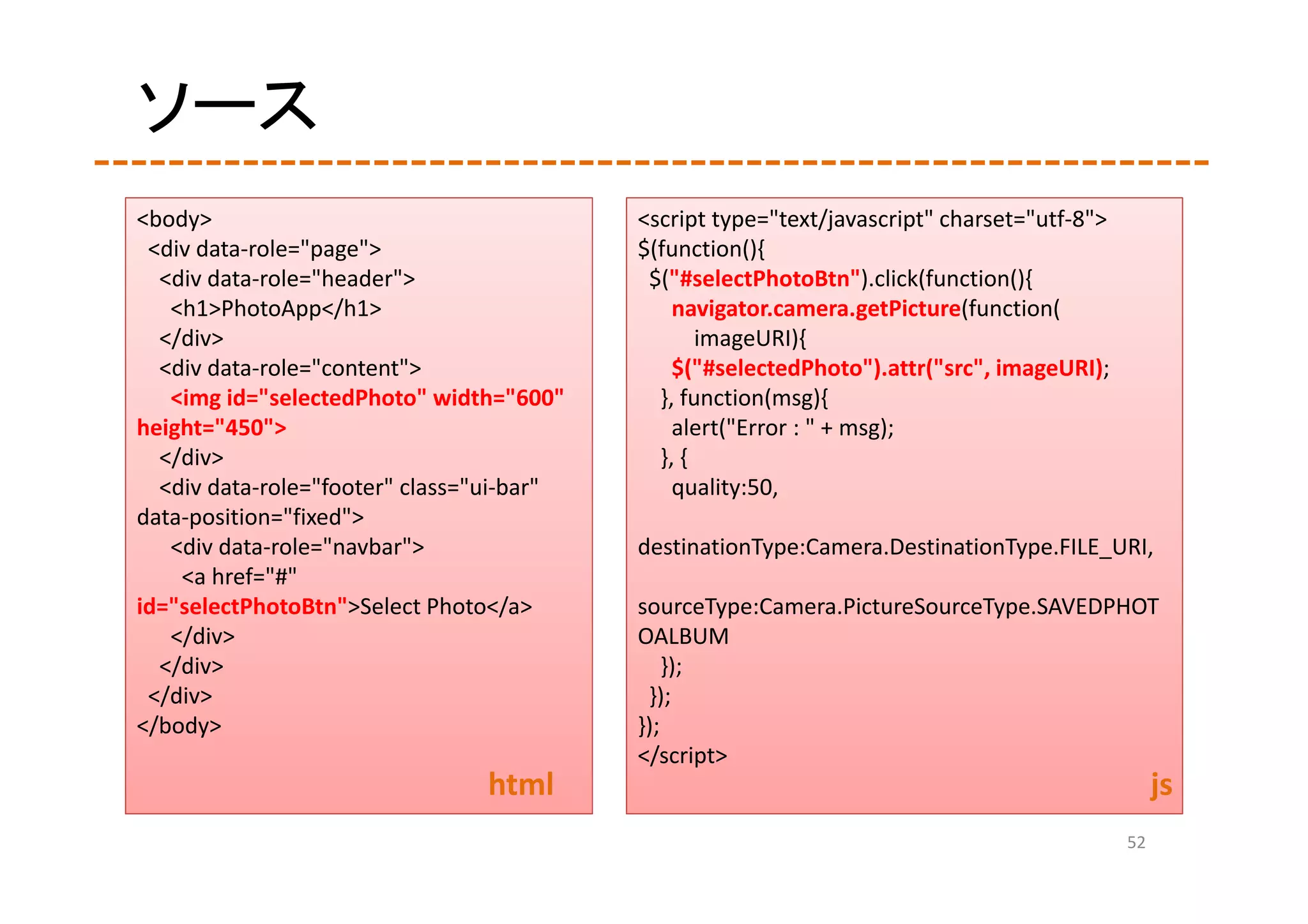 ソース
<body>                                      <script type="text/javascript" charset="utf‐8">
 <div data‐role="page">                     $(function(){
  <div data‐role="header">                   $("#selectPhotoBtn").click(function(){
   <h1>PhotoApp</h1>                            navigator.camera.getPicture(function(
  </div>                                           imageURI){
  <div data‐role="content">                     $("#selectedPhoto").attr("src", imageURI);
   <img id="selectedPhoto" width="600"        }, function(msg){
height="450">                                   alert("Error : " + msg);
  </div>                                      }, {
  <div data‐role="footer" class="ui‐bar"        quality:50,
data‐position="fixed">
   <div data‐role="navbar">                 destinationType:Camera.DestinationType.FILE_URI,
    <a href="#" 
id="selectPhotoBtn">Select Photo</a>        sourceType:Camera.PictureSourceType.SAVEDPHOT
   </div>                                   OALBUM
  </div>                                        });
 </div>                                      });
</body>                                     });
                                            </script>
                                 html                                                              js
                                                                                              52
 