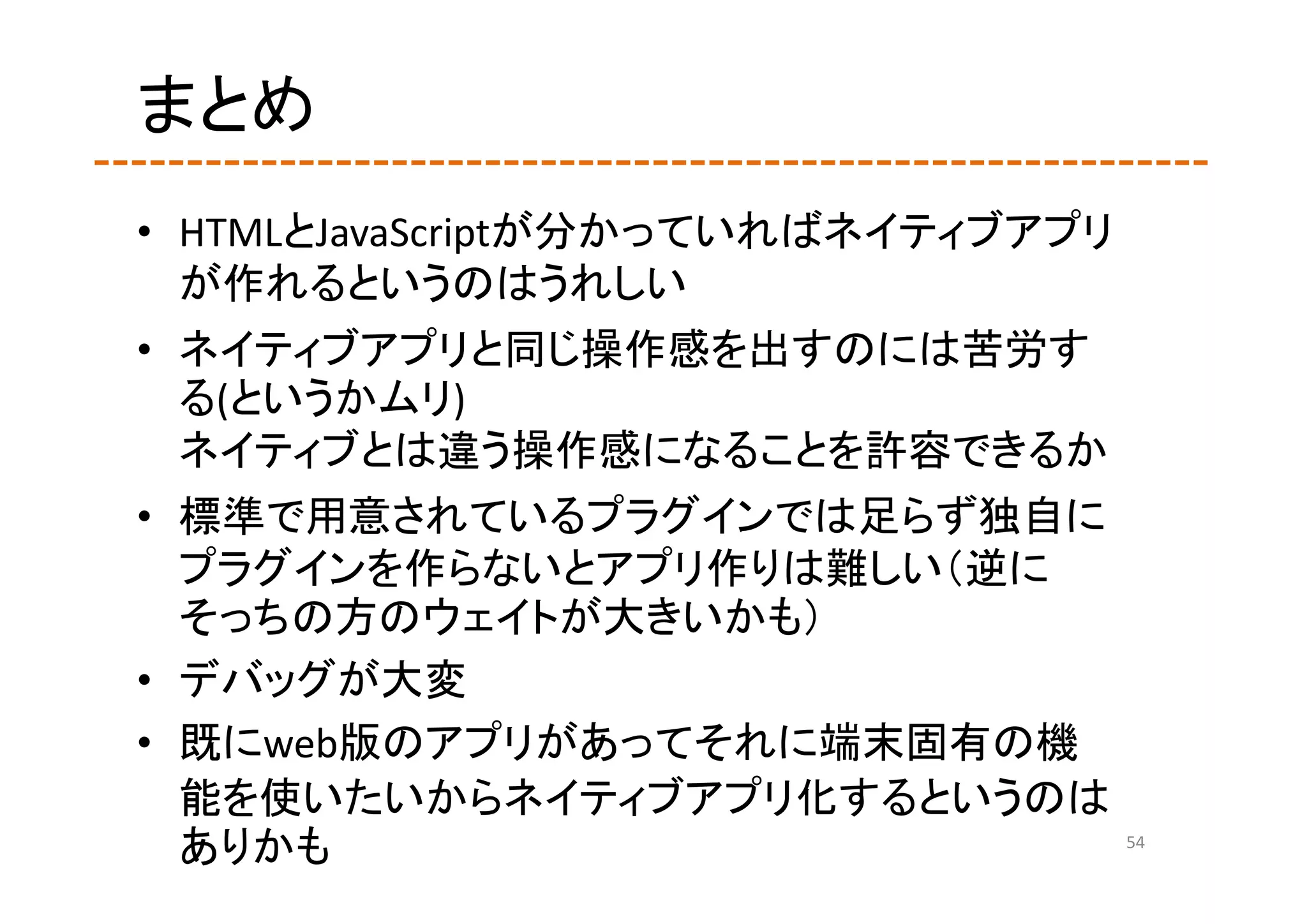 まとめ
• HTMLとJavaScriptが分かっていればネイティブアプリ
  が作れるというのはうれしい
• ネイティブアプリと同じ操作感を出すのには苦労す
  る(というかムリ)
  ネイティブとは違う操作感になることを許容できるか
• 標準で用意されているプラグインでは足らず独自に
  プラグインを作らないとアプリ作りは難しい（逆に
  そっちの方のウェイトが大きいかも）
• デバッグが大変
• 既にweb版のアプリがあってそれに端末固有の機
  能を使いたいからネイティブアプリ化するというのは
  ありかも                              54
 