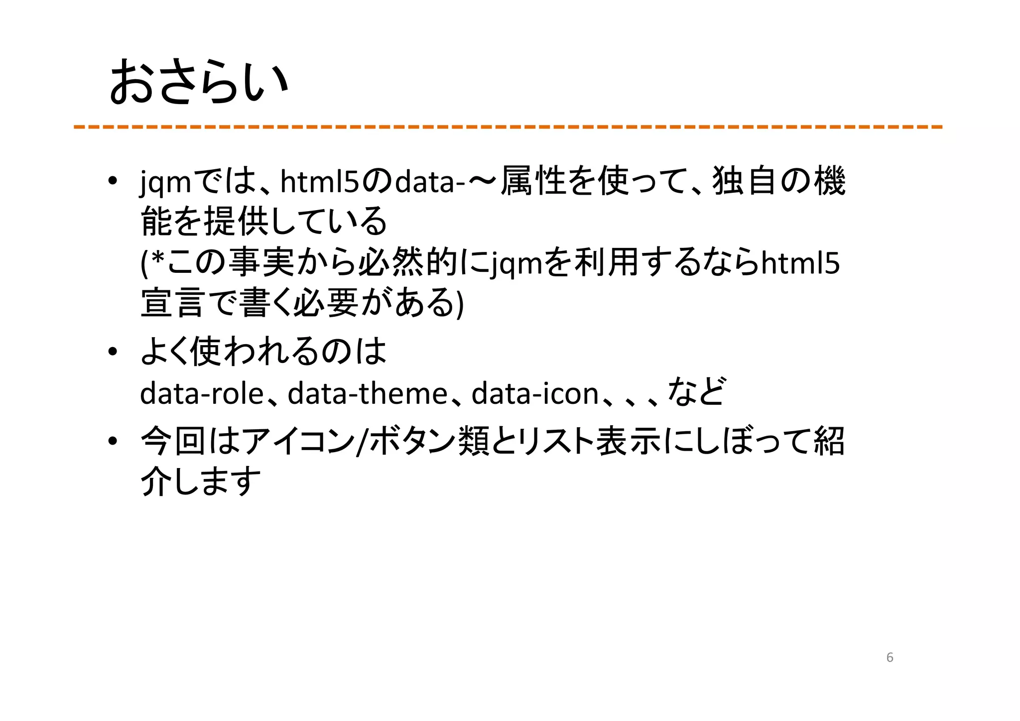 おさらい
• jqmでは、html5のdata‐～属性を使って、独自の機
  能を提供している
  (*この事実から必然的にjqmを利用するならhtml5
  宣言で書く必要がある)
• よく使われるのは
  data‐role、data‐theme、data‐icon、、、など
• 今回はアイコン/ボタン類とリスト表示にしぼって紹
  介します



                                        6
 