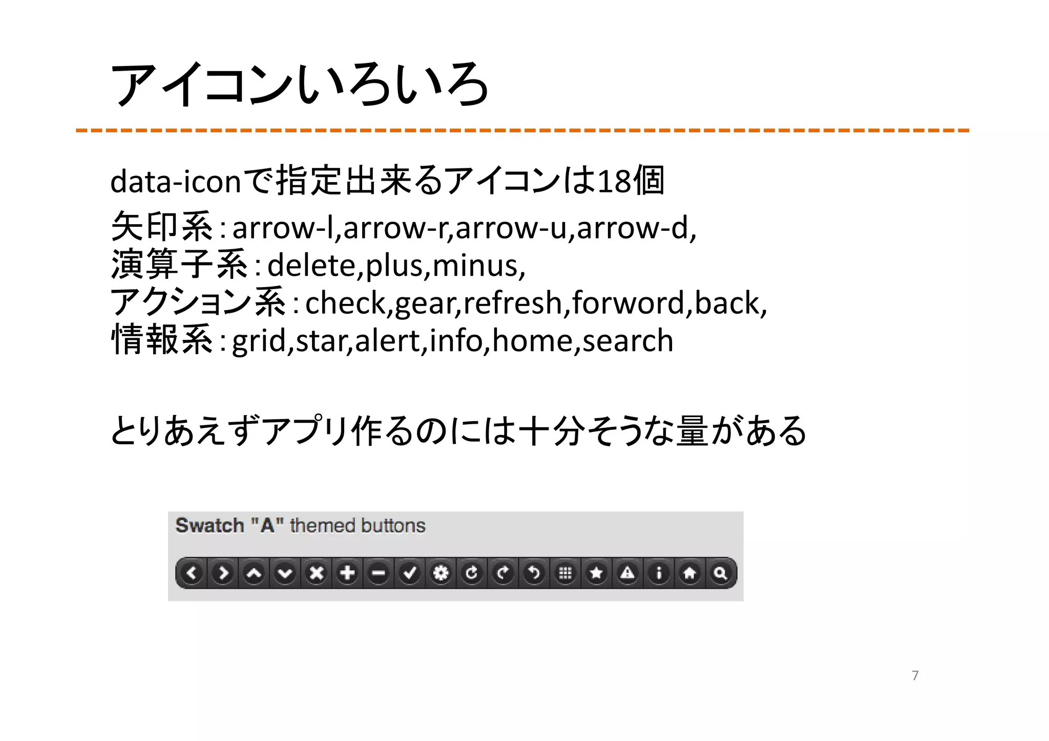 アイコンいろいろ
data‐iconで指定出来るアイコンは18個
矢印系：arrow‐l,arrow‐r,arrow‐u,arrow‐d,
演算子系：delete,plus,minus,
アクション系：check,gear,refresh,forword,back,
情報系：grid,star,alert,info,home,search

とりあえずアプリ作るのには十分そうな量がある




                                          7
 