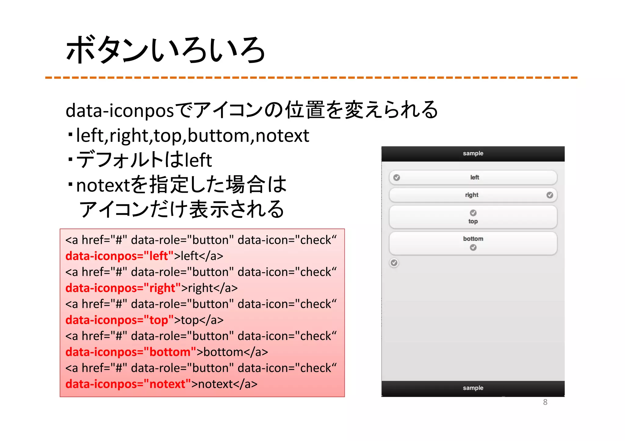ボタンいろいろ
data‐iconposでアイコンの位置を変えられる
・left,right,top,buttom,notext
・デフォルトはleft
・notextを指定した場合は
  アイコンだけ表示される
<a href="#" data‐role="button" data‐icon="check“
data‐iconpos="left">left</a>
<a href="#" data‐role="button" data‐icon="check“
data‐iconpos="right">right</a>
<a href="#" data‐role="button" data‐icon="check“
data‐iconpos="top">top</a>
<a href="#" data‐role="button" data‐icon="check“
data‐iconpos="bottom">bottom</a>
<a href="#" data‐role="button" data‐icon="check“
data‐iconpos="notext">notext</a>
                                                   8
 