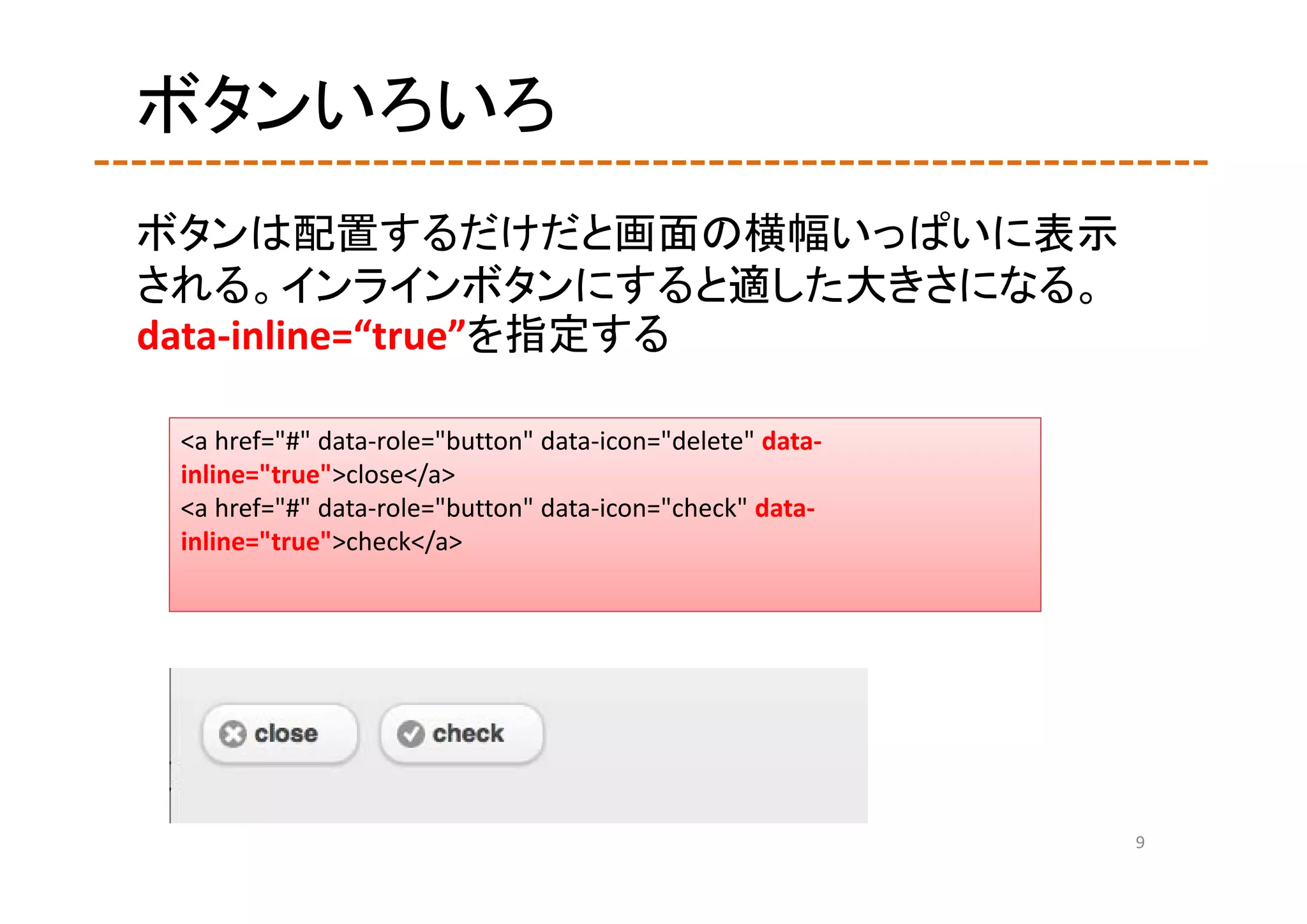 ボタンいろいろ
ボタンは配置するだけだと画面の横幅いっぱいに表示
される。インラインボタンにすると適した大きさになる。
data‐inline=“true”を指定する

 <a href="#" data‐role="button" data‐icon="delete" data‐
 inline="true">close</a>
 <a href="#" data‐role="button" data‐icon="check" data‐
 inline="true">check</a>




                                                           9
 