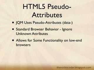 HTML5 Pseudo-
        Attributes
• JQM Uses Pseudo-Attributes (data-)
• Standard Browser Behavior - Ignore
  Unknown Attributes
• Allows for Some Functionality on low-end
  browsers
 