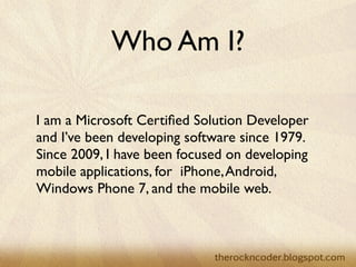 Who Am I?

I am a Microsoft Certiﬁed Solution Developer
and I’ve been developing software since 1979.
Since 2009, I have been focused on developing
mobile applications, for  iPhone, Android,
Windows Phone 7, and the mobile web.
 