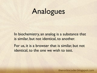Analogues

In biochemistry, an analog is a substance that
is similar, but not identical, to another.
For us, it is a browser that is similar, but not
identical, to the one we wish to test.
 