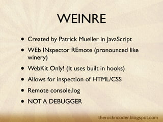 WEINRE
• Created by Patrick Mueller in JavaScript
• WEb INspector REmote (pronounced like
  winery)
• WebKit Only! (It uses built in hooks)
• Allows for inspection of HTML/CSS
• Remote console.log
• NOT A DEBUGGER
 