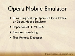Opera Mobile Emulator
• Runs using desktop Opera & Opera Mobile
  or Opera Mobile Emulator
• Inspection of HTML/CSS
• Remote console.log
• True Remote Debugger
 