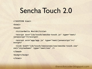 Sencha Touch 2.0
<!DOCTYPE html>
<html>
<head>
  <title>Hello World</title>
  <script src="lib/touch/sencha-touch.js" type="text/
javascript"></script>
  <script src="app/app.js" type="text/javascript"></
script>
  <link href="lib/touch/resources/css/sencha-touch.css"
rel="stylesheet" type="text/css" />
</head>
<body></body>
</html>
 