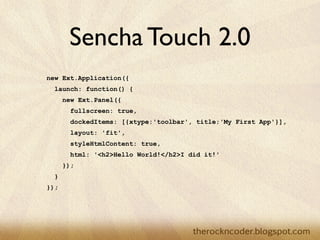 Sencha Touch 2.0
new Ext.Application({
  launch: function() {
      new Ext.Panel({
        fullscreen: true,
        dockedItems: [{xtype:'toolbar', title:'My First App'}],
        layout: 'fit',
        styleHtmlContent: true,
        html: '<h2>Hello World!</h2>I did it!'
      });
  }
});
 