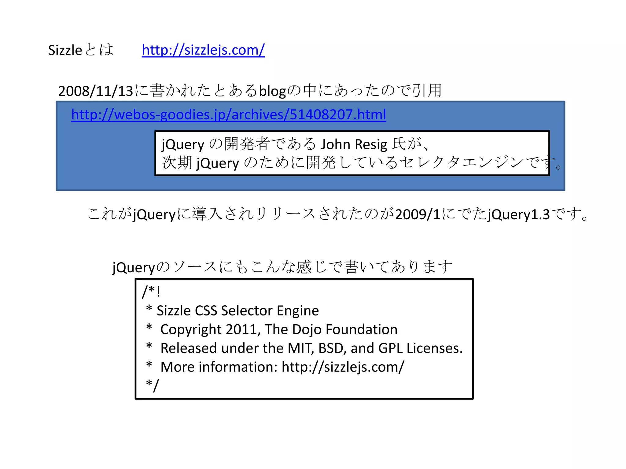 Sizzleとは   http://sizzlejs.com/

 2008/11/13に書かれたとあるblogの中にあったので引用
   http://webos-goodies.jp/archives/51408207.html
              jQuery の開発者である John Resig 氏が、
              次期 jQuery のために開発しているセレクタエンジンです。


    これがjQueryに導入されリリースされたのが2009/1にでたjQuery1.3です。


       jQueryのソースにもこんな感じで書いてあります
           /*!
            * Sizzle CSS Selector Engine
            * Copyright 2011, The Dojo Foundation
            * Released under the MIT, BSD, and GPL Licenses.
            * More information: http://sizzlejs.com/
            */
 