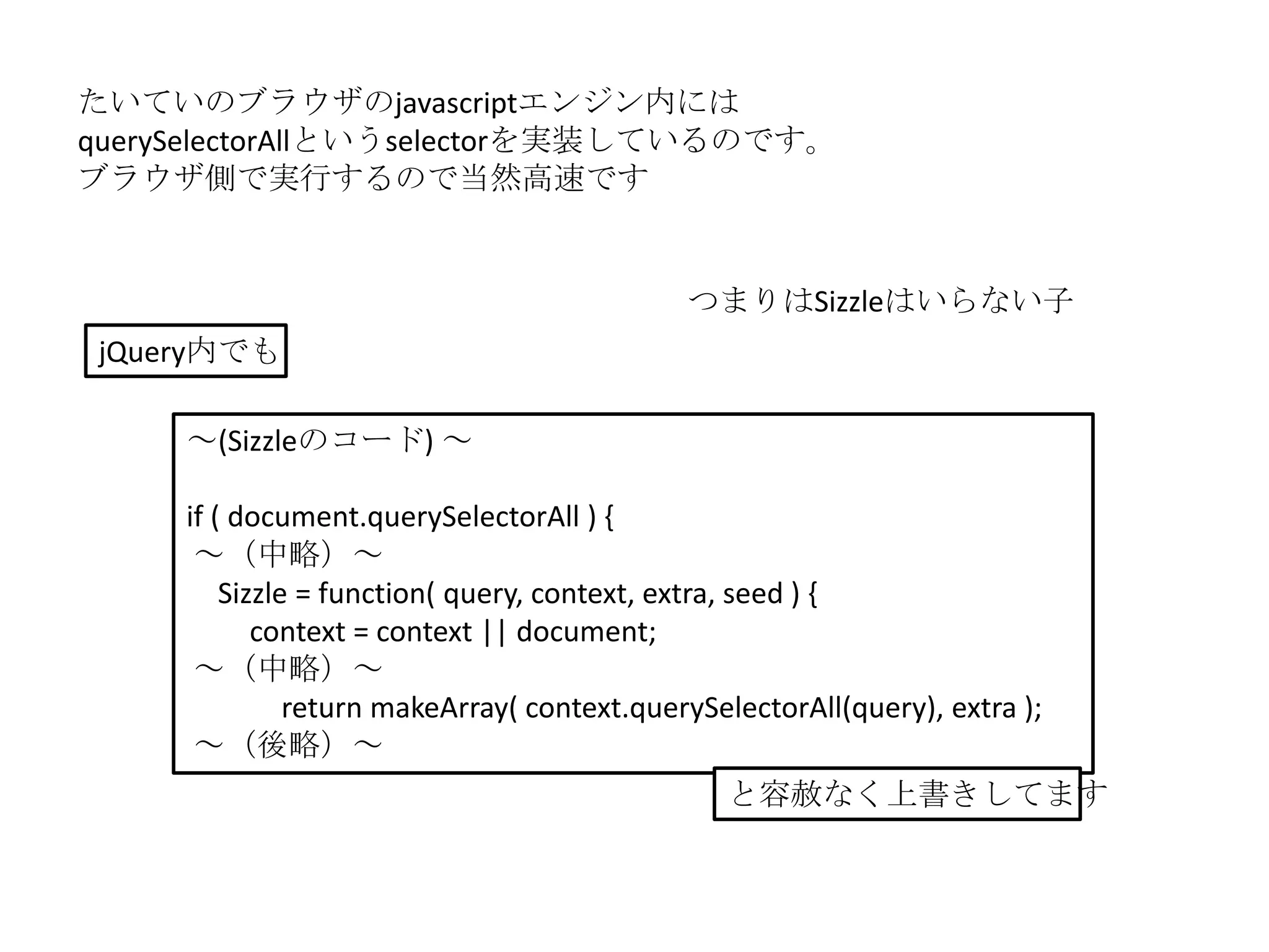 たいていのブラウザのjavascriptエンジン内には
querySelectorAllというselectorを実装しているのです。
ブラウザ側で実行するので当然高速です


                                             つまりはSizzleはいらない子
 jQuery内でも

     ～(Sizzleのコード) ～

     if ( document.querySelectorAll ) {
      ～（中略）～
         Sizzle = function( query, context, extra, seed ) {
            context = context || document;
      ～（中略）～
               return makeArray( context.querySelectorAll(query), extra );
      ～（後略）～
                                                と容赦なく上書きしてます
 
