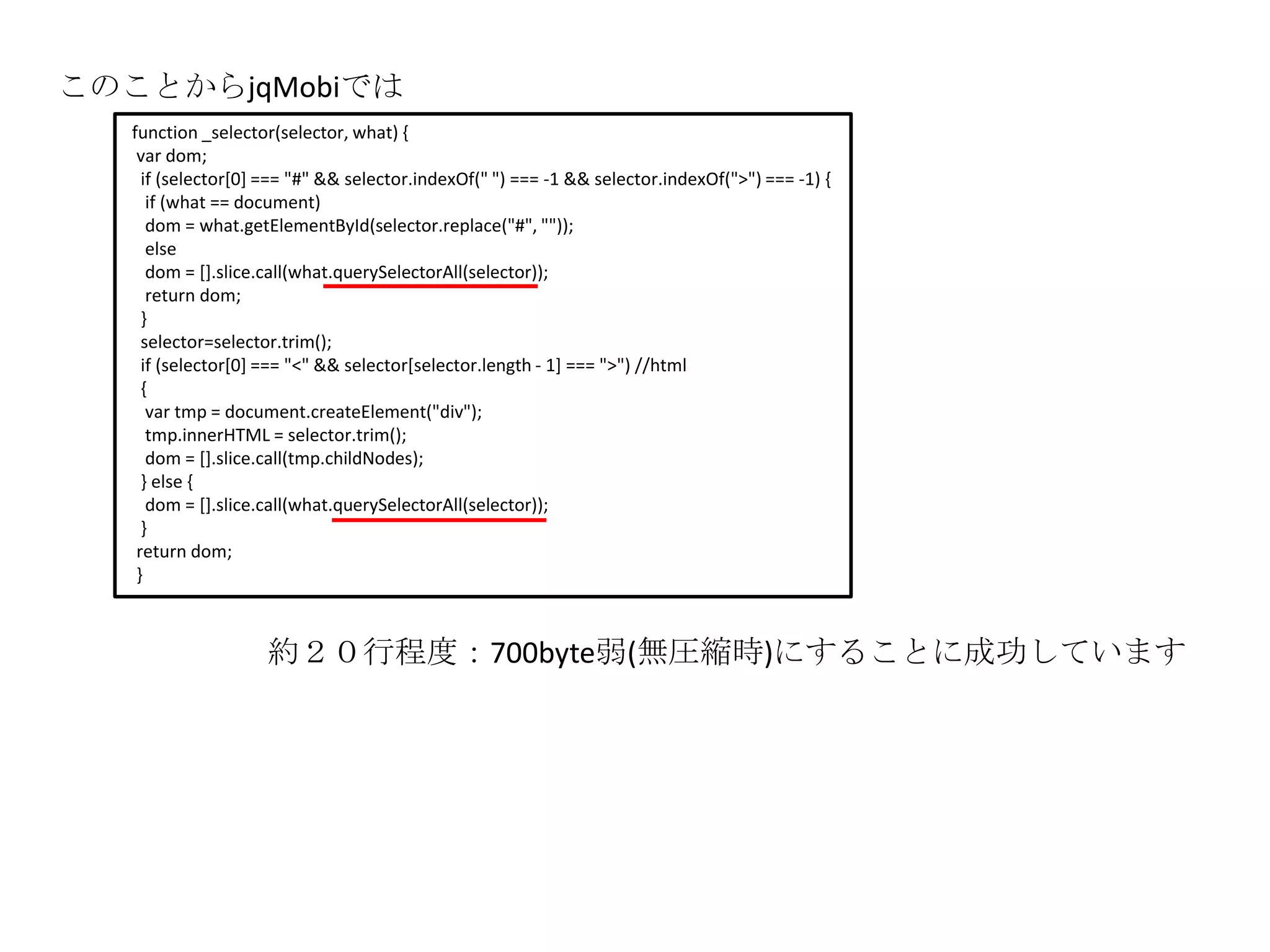 このことからjqMobiでは
   function _selector(selector, what) {
    var dom;
     if (selector[0] === "#" && selector.indexOf(" ") === -1 && selector.indexOf(">") === -1) {
      if (what == document)
      dom = what.getElementById(selector.replace("#", ""));
      else
      dom = [].slice.call(what.querySelectorAll(selector));
      return dom;
     }
     selector=selector.trim();
     if (selector[0] === "<" && selector[selector.length - 1] === ">") //html
     {
      var tmp = document.createElement("div");
      tmp.innerHTML = selector.trim();
      dom = [].slice.call(tmp.childNodes);
     } else {
      dom = [].slice.call(what.querySelectorAll(selector));
     }
    return dom;
    }



                    約２０行程度：700byte弱(無圧縮時)にすることに成功しています
 