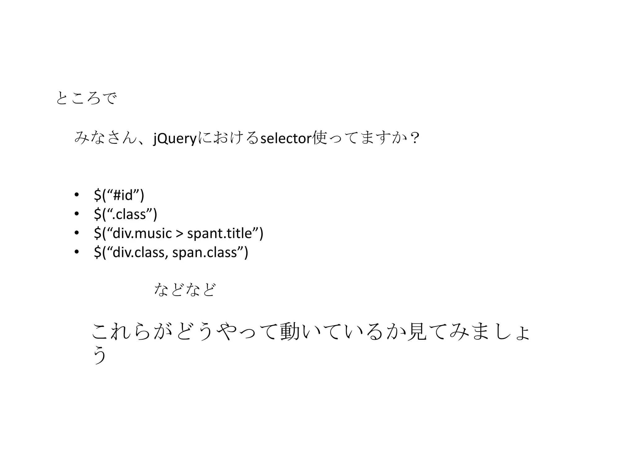 ところで

 みなさん、jQueryにおけるselector使ってますか？


 •   $(“#id”)
 •   $(“.class”)
 •   $(“div.music > spant.title”)
 •   $(“div.class, span.class”)

              などなど

     これらがどうやって動いているか見てみましょ
     う
 