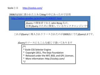 Sizzleとは   http://sizzlejs.com/

 2008/11/13に書かれたとあるblogの中にあったので引用
   http://webos-goodies.jp/archives/51408207.html
              jQuery の開発者である John Resig 氏が、
              次期 jQuery のために開発しているセレクタエンジンです。


    これがjQueryに導入されリリースされたのが2009/1にでたjQuery1.3です。


       jQueryのソースにもこんな感じで書いてあります
           /*!
            * Sizzle CSS Selector Engine
            * Copyright 2011, The Dojo Foundation
            * Released under the MIT, BSD, and GPL Licenses.
            * More information: http://sizzlejs.com/
            */
 