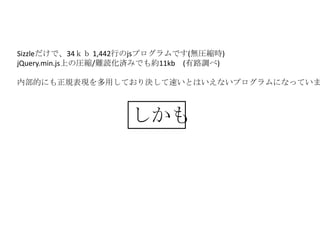 Sizzleだけで、34ｋｂ 1,442行のjsプログラムです(無圧縮時)
jQuery.min.js上の圧縮/難読化済みでも約11kb (有路調べ)

内部的にも正規表現を多用しており決して速いとはいえないプログラムになっていま



                    しかも
 