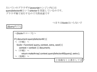 たいていのブラウザのjavascriptエンジン内には
querySelectorAllというselectorを実装しているのです。
ブラウザ側で実行するので当然高速です


                                             つまりはSizzleはいらない子
 jQuery内でも

     ～(Sizzleのコード) ～

     if ( document.querySelectorAll ) {
      ～（中略）～
         Sizzle = function( query, context, extra, seed ) {
            context = context || document;
      ～（中略）～
               return makeArray( context.querySelectorAll(query), extra );
      ～（後略）～
                                                と容赦なく上書きしてます
 