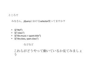 ところで

 みなさん、jQueryにおけるselector使ってますか？


 •   $(“#id”)
 •   $(“.class”)
 •   $(“div.music > spant.title”)
 •   $(“div.class, span.class”)

              などなど

     これらがどうやって動いているか見てみましょ
     う
 