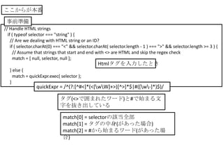 ここからが本番

 事前準備
// Handle HTML strings
  if ( typeof selector === "string" ) {
    // Are we dealing with HTML string or an ID?
    if ( selector.charAt(0) === "<" && selector.charAt( selector.length - 1 ) === ">" && selector.length >= 3 ) {
      // Assume that strings that start and end with <> are HTML and skip the regex check
      match = [ null, selector, null ];
                                                 Htmlタグを入力したとき
  } else {
    match = quickExpr.exec( selector );
  }
                 quickExpr = /^(?:[^#<]*(<[wW]+>)[^>]*$|#([w-]*)$)/

                             タグ(<>で囲まれたワード)と#で始まる文
                             字を抜き出している

                               match[0] = selectorの該当全部
                               match[1] = タグの中身(があった場合)
                               match[2] = #から始まるワード(があった場
                               合)
 