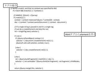 タグの場合
  // Verify a match, and that no context was specified for #id
     if ( match && (match[1] || !context) ) {

     // HANDLE: $(html) -> $(array)
     if ( match[1] ) {
       context = context instanceof jQuery ? context[0] : context;
       doc = ( context ? context.ownerDocument || context : document );

       // If a single string is passed in and it's a single tag
       // just do a createElement and skip the rest
       ret = rsingleTag.exec( selector );
                                                                         Htmlタグからelementを作る
       if ( ret ) {
         if ( jQuery.isPlainObject( context ) ) {
           selector = [ document.createElement( ret[1] ) ];
           jQuery.fn.attr.call( selector, context, true );

        } else {
          selector = [ doc.createElement( ret[1] ) ];
        }

       } else {
         ret = jQuery.buildFragment( [ match[1] ], [ doc ] );
         selector = ( ret.cacheable ? jQuery.clone(ret.fragment) : ret.fragment ).childNodes;
       }

       return jQuery.merge( this, selector );
 