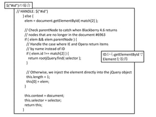$(“#id”)の場合
      // HANDLE: $("#id")
          } else {
            elem = document.getElementById( match[2] );

             // Check parentNode to catch when Blackberry 4.6 returns
             // nodes that are no longer in the document #6963
             if ( elem && elem.parentNode ) {
               // Handle the case where IE and Opera return items
               // by name instead of ID
               if ( elem.id !== match[2] ) {                   IDからgetElementByIdで
                 return rootjQuery.find( selector );           Elementを取得
               }

                 // Otherwise, we inject the element directly into the jQuery object
                 this.length = 1;
                 this[0] = elem;
             }

             this.context = document;
             this.selector = selector;
             return this;
         }
 