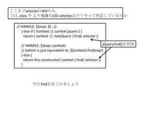 ここまでselectorは#idのみ。
では .class や より複雑なCSS selectorはどうやって判定しているのか

  // HANDLE: $(expr, $(...))
     } else if ( !context || context.jquery ) {
       return ( context || rootjQuery ).find( selector );

     // HANDLE: $(expr, context)                            jQuery.find()を利用
     // (which is just equivalent to: $(context).find(expr)
     } else {
       return this.constructor( context ).find( selector );
     }



            では findを見てみましょう
 