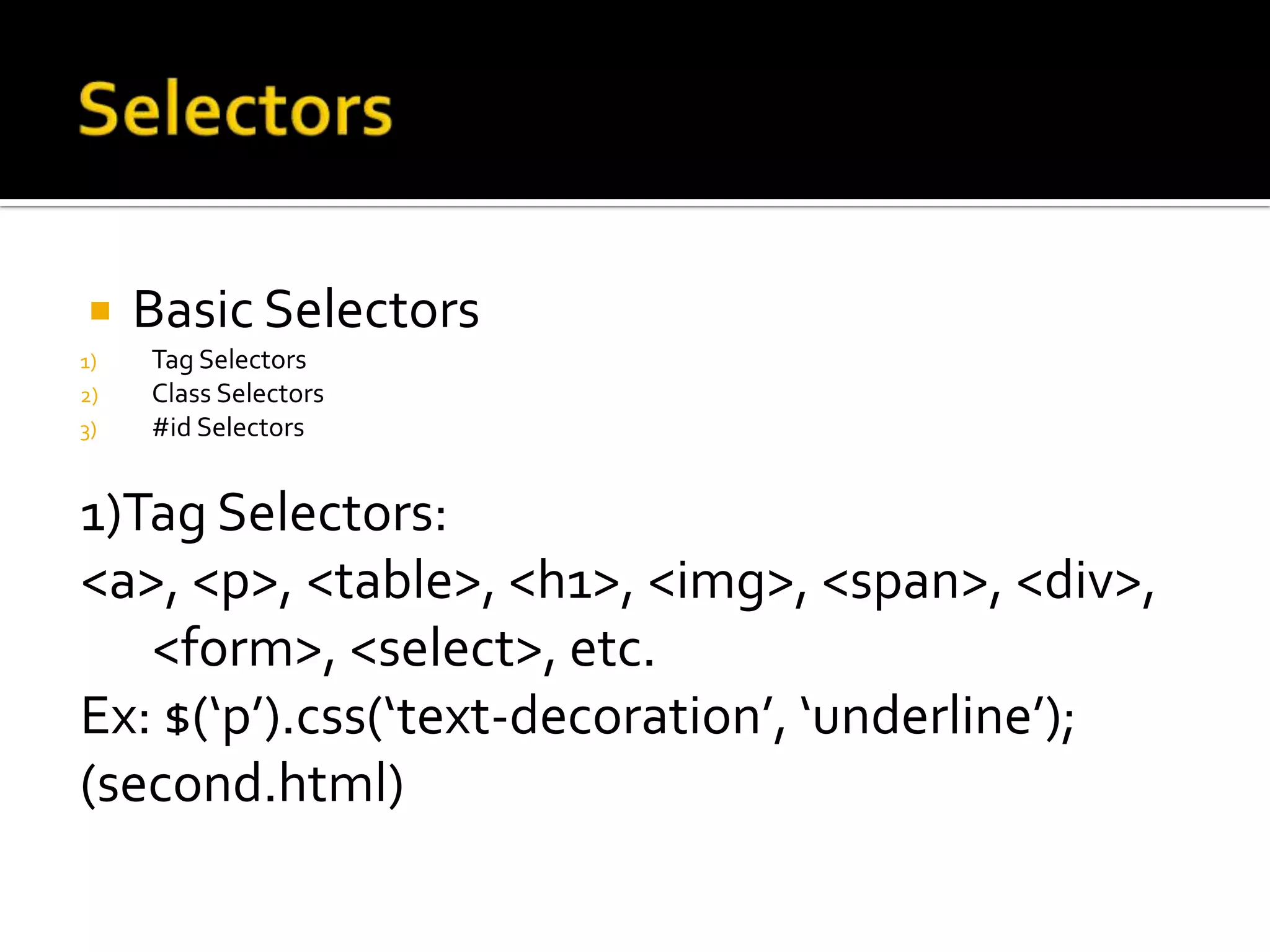     Basic Selectors
1)   Tag Selectors
2)   Class Selectors
3)   #id Selectors


1)Tag Selectors:
<a>, <p>, <table>, <h1>, <img>, <span>, <div>,
   <form>, <select>, etc.
Ex: $(‘p’).css(‘text-decoration’, ‘underline’);
(second.html)
 