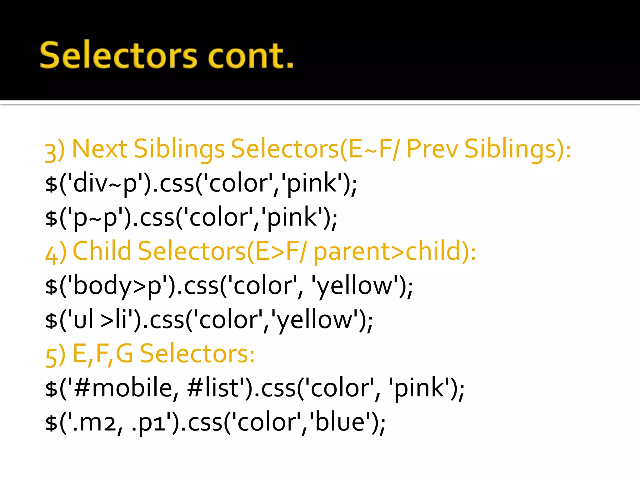 3) Next Siblings Selectors(E~F/ Prev Siblings):
$('div~p').css('color','pink');
$('p~p').css('color','pink');
4) Child Selectors(E>F/ parent>child):
$('body>p').css('color', 'yellow');
$('ul >li').css('color','yellow');
5) E,F,G Selectors:
$('#mobile, #list').css('color', 'pink');
$('.m2, .p1').css('color','blue');
 