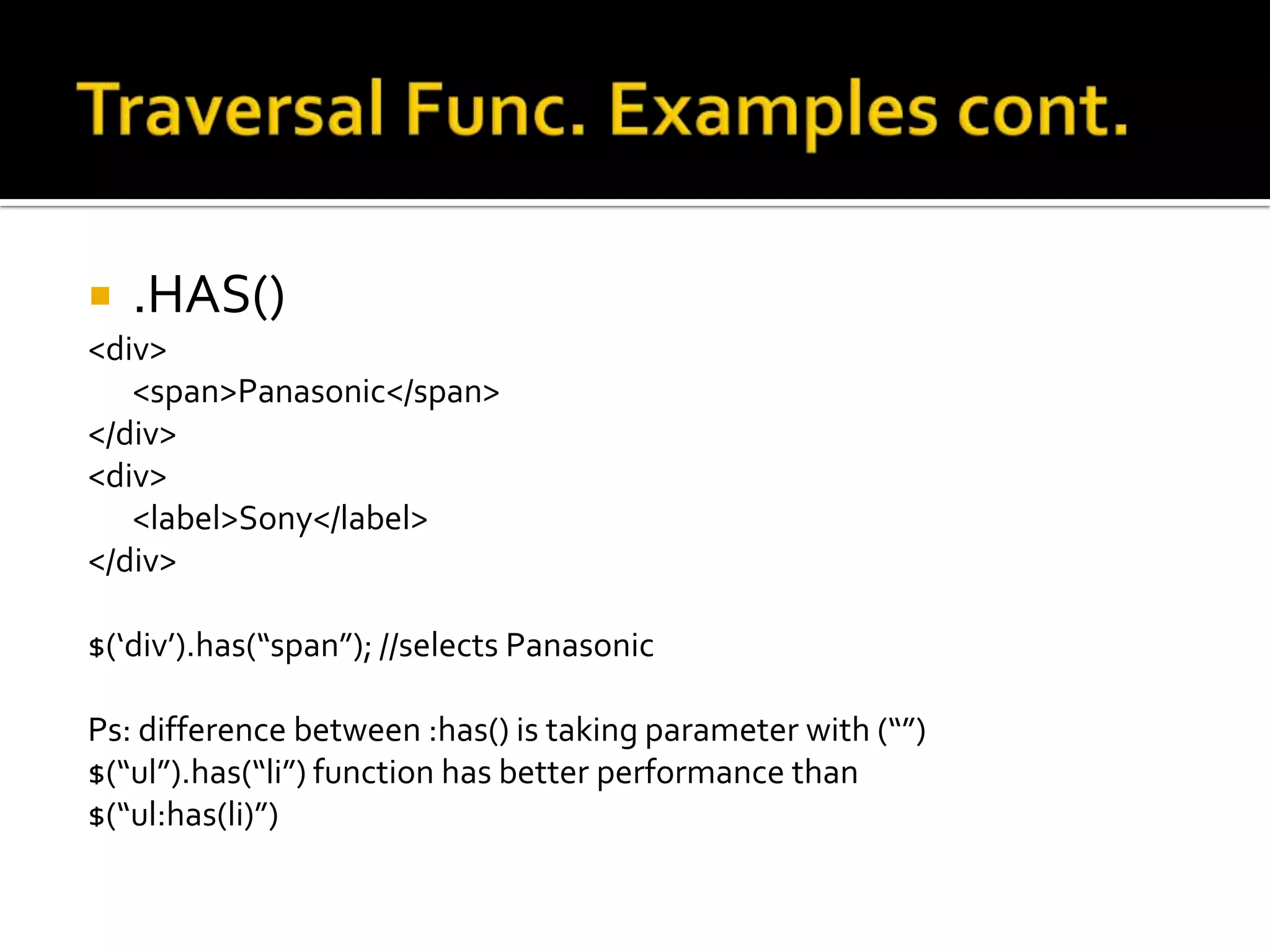    .HAS()
<div>
   <span>Panasonic</span>
</div>
<div>
   <label>Sony</label>
</div>

$(‘div’).has(“span”); //selects Panasonic

Ps: difference between :has() is taking parameter with (“”)
$(“ul”).has(“li”) function has better performance than
$(“ul:has(li)”)
 