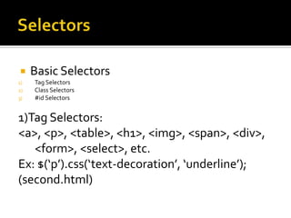     Basic Selectors
1)   Tag Selectors
2)   Class Selectors
3)   #id Selectors


1)Tag Selectors:
<a>, <p>, <table>, <h1>, <img>, <span>, <div>,
   <form>, <select>, etc.
Ex: $(‘p’).css(‘text-decoration’, ‘underline’);
(second.html)
 