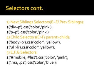 3) Next Siblings Selectors(E~F/ Prev Siblings):
$('div~p').css('color','pink');
$('p~p').css('color','pink');
4) Child Selectors(E>F/ parent>child):
$('body>p').css('color', 'yellow');
$('ul >li').css('color','yellow');
5) E,F,G Selectors:
$('#mobile, #list').css('color', 'pink');
$('.m2, .p1').css('color','blue');
 