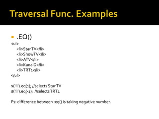    .EQ()
<ul>
   <li>Star TV</li>
   <li>ShowTV</li>
   <li>ATV</li>
   <li>KanalD</li>
   <li>TRT1</li>
</ul>

$(‘li’).eq(1); //selects Star TV
$(‘li’).eq(-1); //selects TRT1

Ps: difference between :eq() is taking negative number.
 