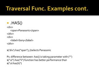    .HAS()
<div>
   <span>Panasonic</span>
</div>
<div>
   <label>Sony</label>
</div>

$(‘div’).has(“span”); //selects Panasonic

Ps: difference between :has() is taking parameter with (“”)
$(“ul”).has(“li”) function has better performance than
$(“ul:has(li)”)
 