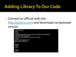    Connect to official web site:
    http://jquery.com/ and download compressed
    version
        <!DOCTYPE html>
        <html>
        <head>
        <meta http-equiv="Content-Type" content="text/html; charset=utf-8"/>
        <title>My First Example</title>
        <script src="src/scripts/jquery-1.6.4.min.js"></script>
        <script>
        $(document).ready(function){
        //jquery codes will be here
        }
        </script>
        </head>
        <body>

        </body>
        </html>
 