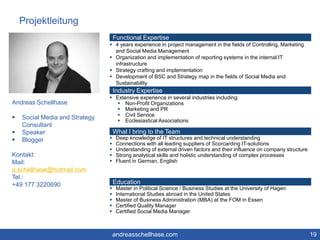 Projektleitung 
19 
Andreas Schellhase 
 Social Media and Strategy 
Consultant 
 Speaker 
 Blogger 
Kontakt: 
Mail: 
a.schellhase@hotmail.com 
Tel.: 
+49 177 3220690 
Functional Expertise 
 4 years experience in project management in the fields of Controlling, Marketing 
and Social Media Management 
 Organization and implementation of reporting systems in the internal IT 
infrastructure 
 Strategy crafting and implementation 
 Development of BSC and Strategy map in the fields of Social Media and 
Sustainability 
Industry Expertise 
 Extensive experience in several industries including: 
 Non-Profit Organizations 
 Marketing and PR 
 Civil Service 
 Ecclesiastical Associations 
What I bring to the Team 
 Deep knowledge of IT structures and technical understanding 
 Connections with all leading suppliers of Scorcarding IT-solutions 
 Understanding of external driven factors and their influence on company structure 
 Strong analytical skills and holistic understanding of complex processes 
 Fluent in German, English 
Education 
 Master in Political Science / Business Studies at the University of Hagen 
 International Studies abroad in the United States 
 Master of Business Administration (MBA) at the FOM in Essen 
 Certified Quality Manager 
 Certified Social Media Manager 
andreasschellhase.com 
