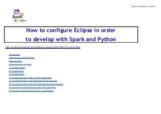Philippe ROSSIGNOL : 2015/06/12
How to configure Eclipse in order
to develop with Spark and Python
http://enahwe.blogspot.fr/p/philippe-rossignol-20150612-how-to.html
Introduction
Under the cover of PySpark
Requirements
A brief note about Scala
1°) Install Eclipse
2°) Install Spark
3°) Install PyDev
4°) Configure PyDev with a Python interpreter
5°) Configure PyDev with the Spark Python sources
6°) Configure PyDev with the Spark Environment variables
7°) Create the Spark-Python project “CountWords”
8°) Run the Spark-Python project “CountWords”
 