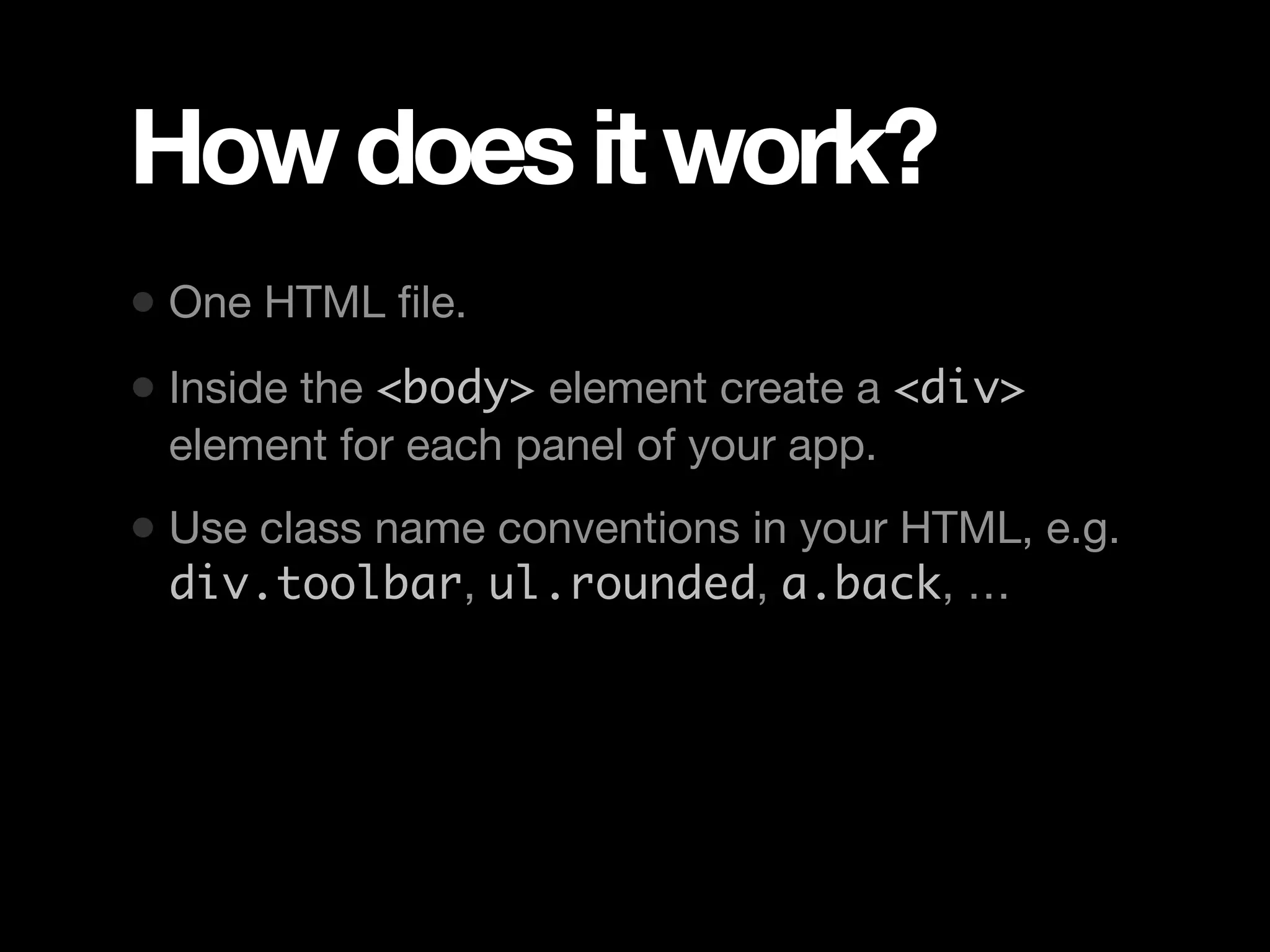 How does it work? • One HTML ﬁle. • Inside the <body> element create a <div> element for each panel of your app. • Use class name conventions in your HTML, e.g. div.toolbar, ul.rounded, a.back, … 