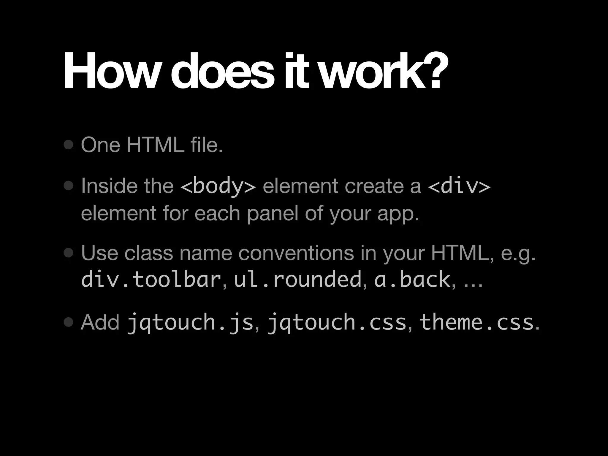How does it work? • One HTML ﬁle. • Inside the <body> element create a <div> element for each panel of your app. • Use class name conventions in your HTML, e.g. div.toolbar, ul.rounded, a.back, … • Add jqtouch.js, jqtouch.css, theme.css. 