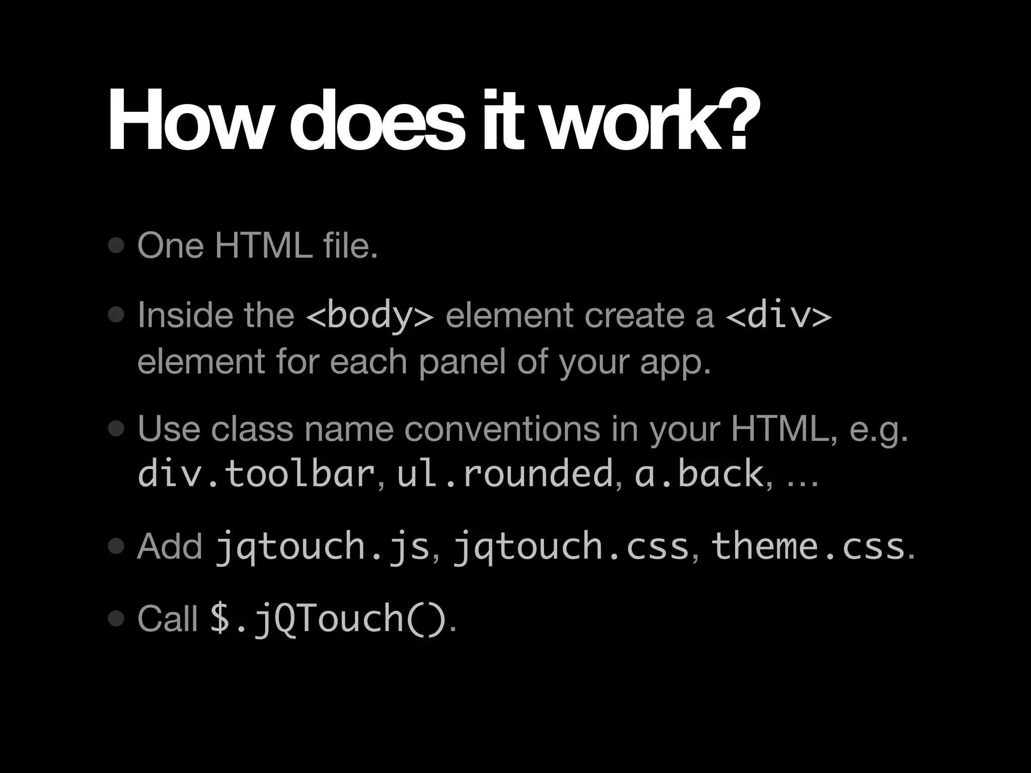 How does it work? • One HTML ﬁle. • Inside the <body> element create a <div> element for each panel of your app. • Use class name conventions in your HTML, e.g. div.toolbar, ul.rounded, a.back, … • Add jqtouch.js, jqtouch.css, theme.css. • Call $.jQTouch(). 