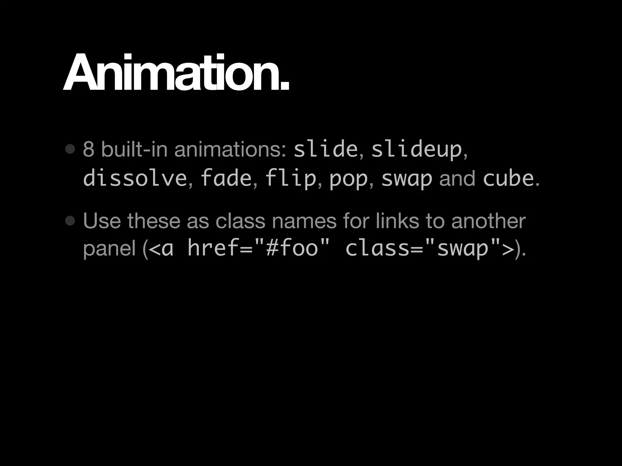 Animation. • 8 built-in animations: slide, slideup, dissolve, fade, flip, pop, swap and cube. • Use these as class names for links to another panel (<a href="#foo" class="swap">). 