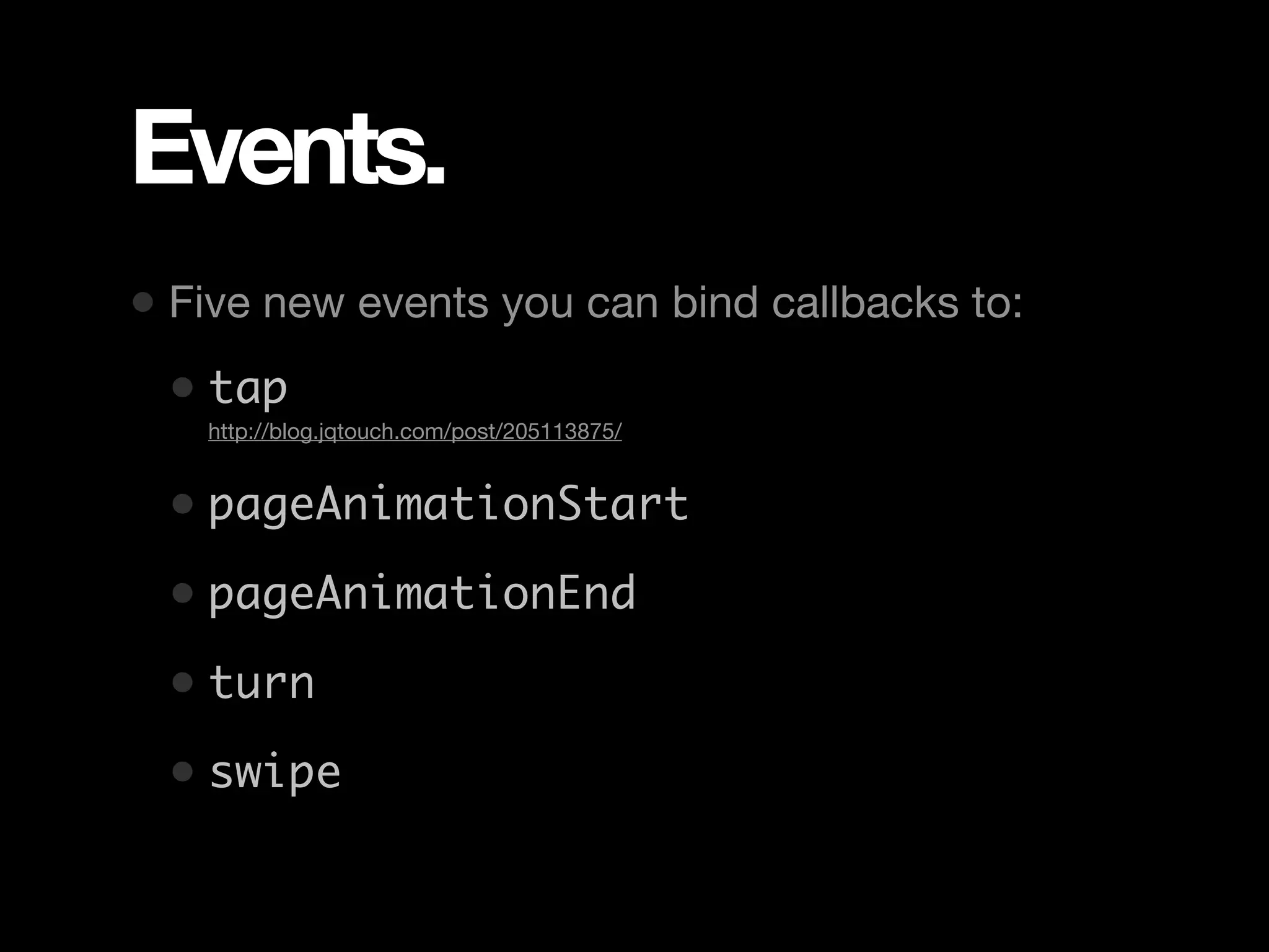 Events. • Five new events you can bind callbacks to: • tap • http://blog.jqtouch.com/post/205113875/ • pageAnimationStart • pageAnimationEnd • turn • swipe 