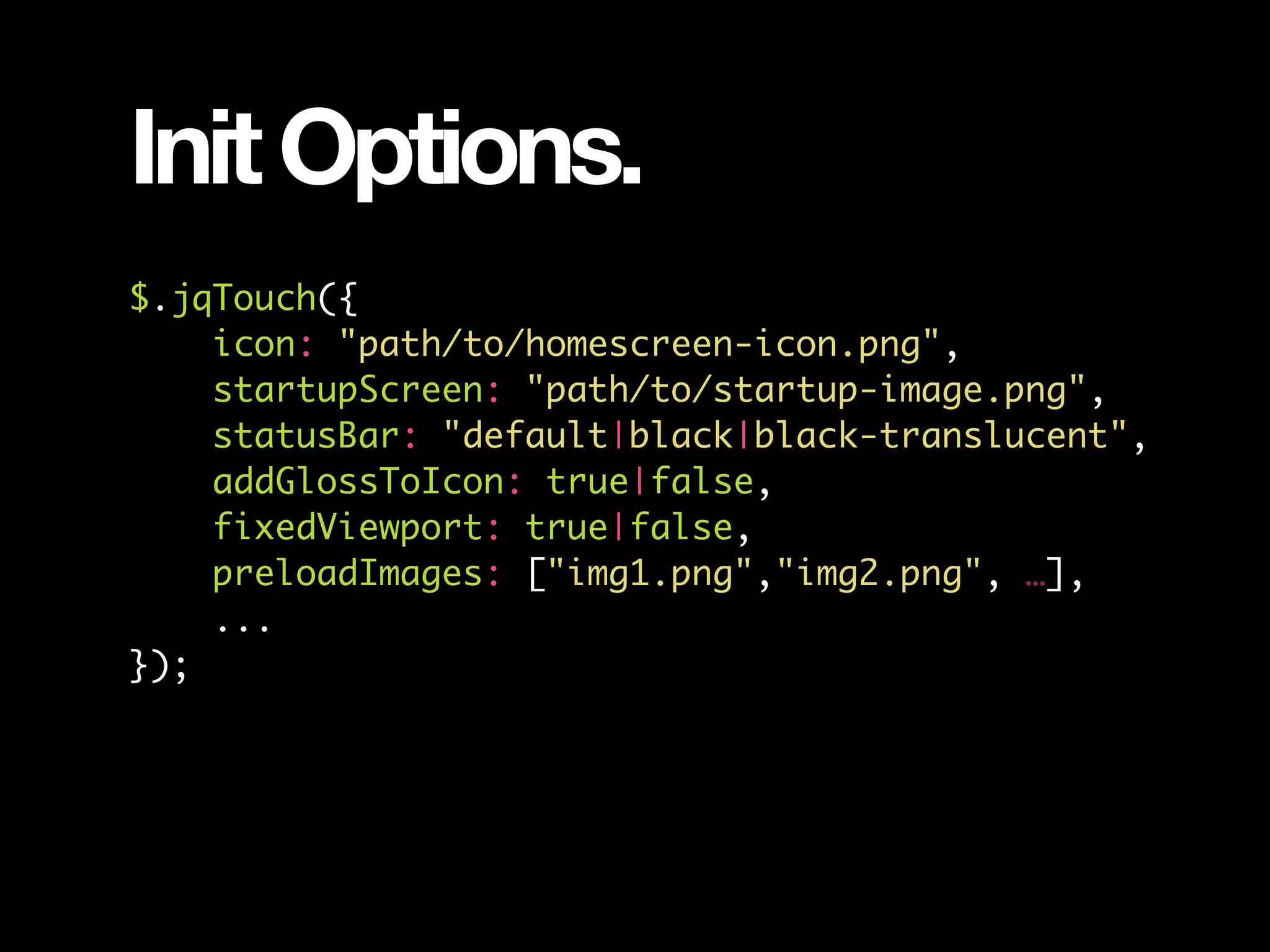 Init Options. $.jqTouch({ icon: "path/to/homescreen-icon.png", startupScreen: "path/to/startup-image.png", statusBar: "default|black|black-translucent", addGlossToIcon: true|false, fixedViewport: true|false, preloadImages: ["img1.png","img2.png", …], ... }); 