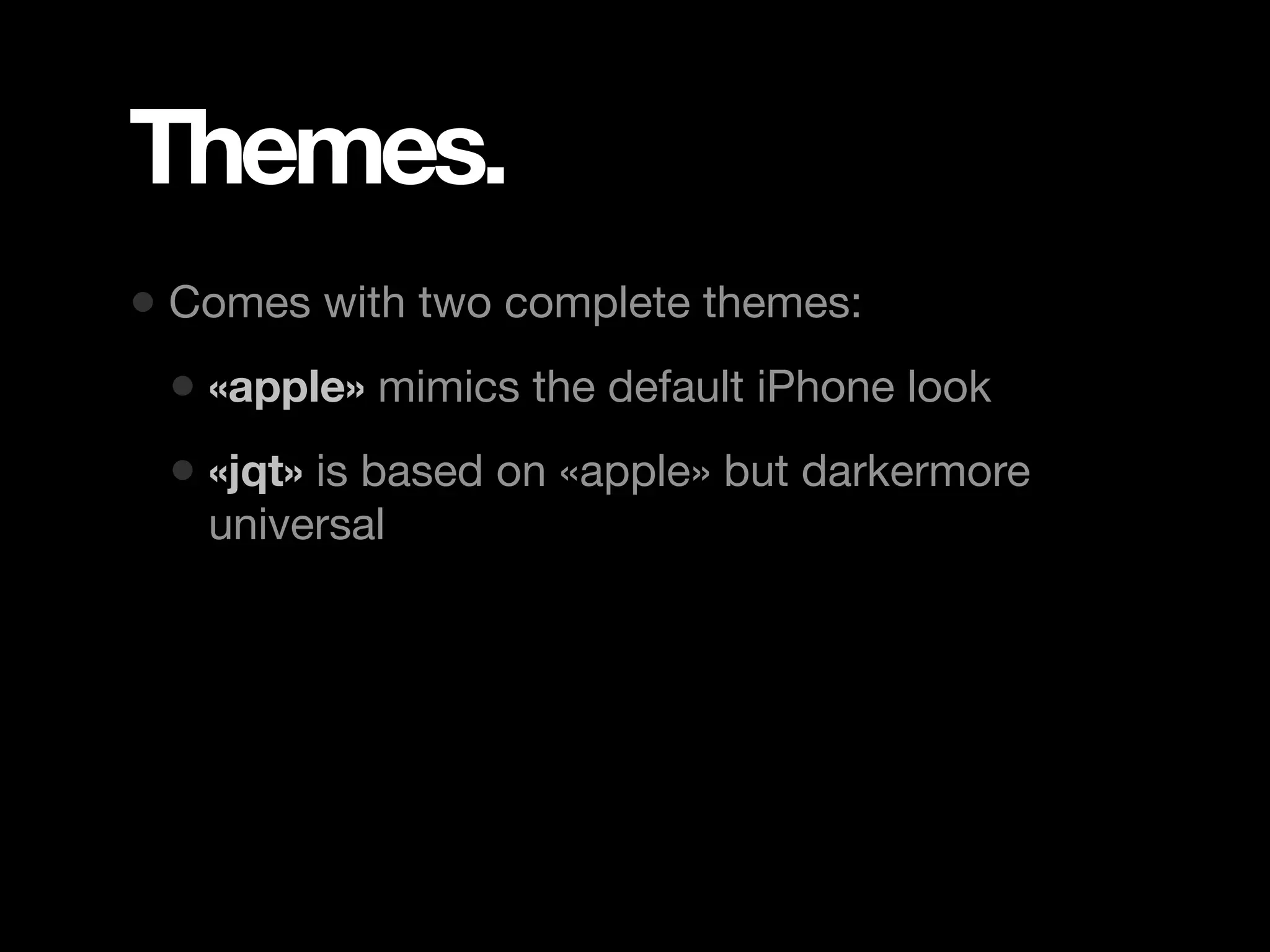 Themes. • Comes with two complete themes: • «apple» mimics the default iPhone look • «jqt» is based on «apple» but darkermore universal 