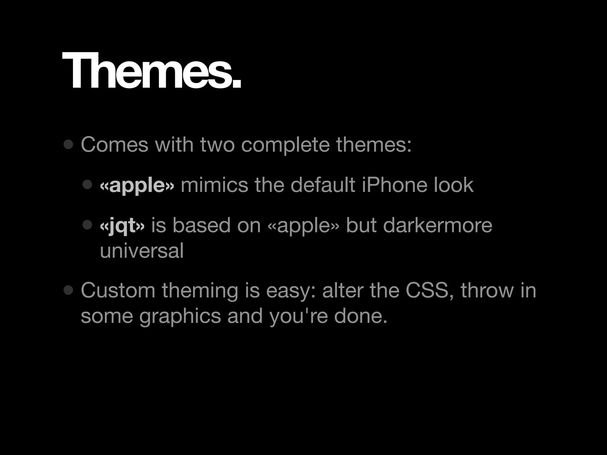 Themes. • Comes with two complete themes: • «apple» mimics the default iPhone look • «jqt» is based on «apple» but darkermore universal • Custom theming is easy: alter the CSS, throw in some graphics and you're done. 