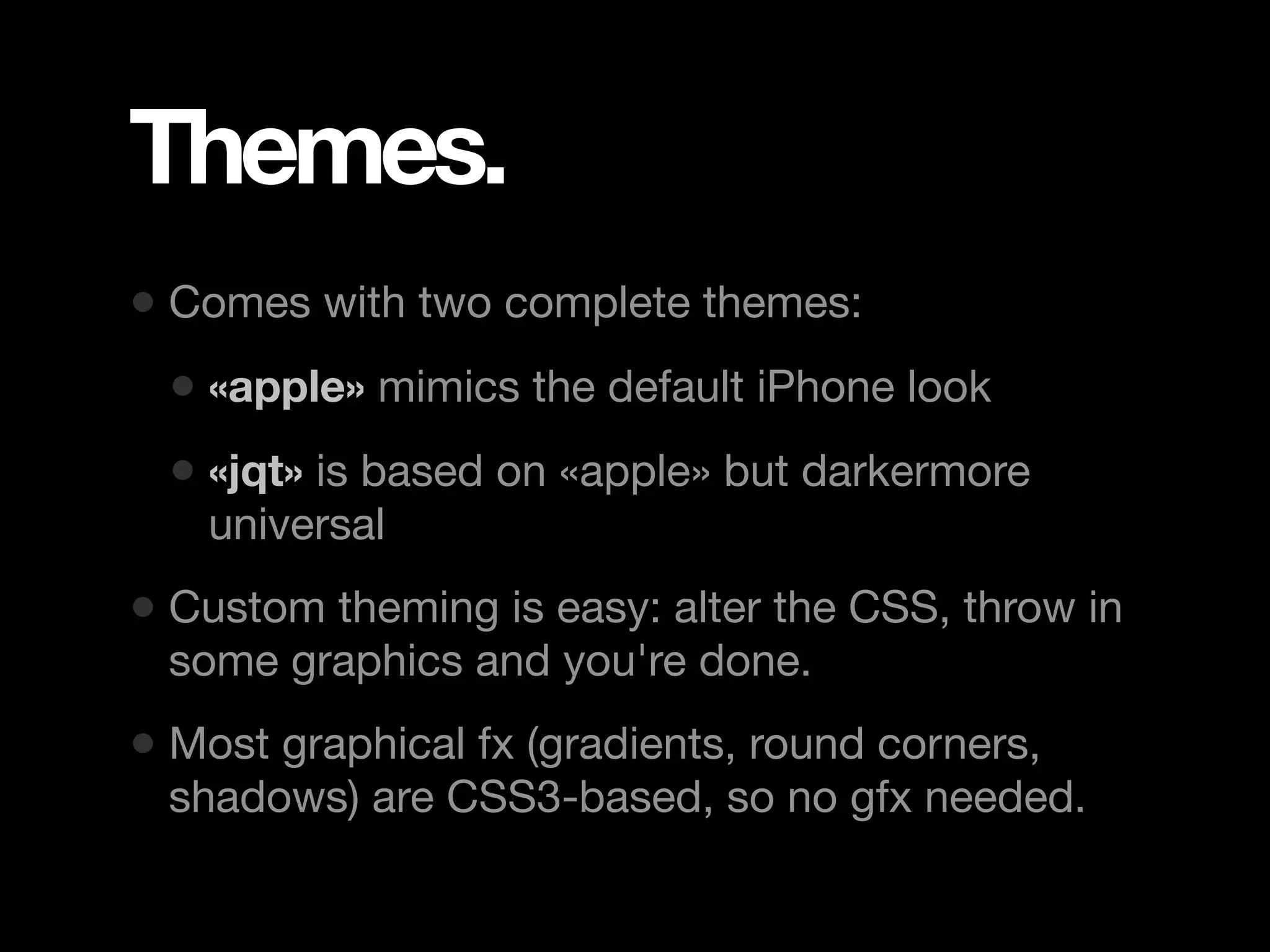 Themes. • Comes with two complete themes: • «apple» mimics the default iPhone look • «jqt» is based on «apple» but darkermore universal • Custom theming is easy: alter the CSS, throw in some graphics and you're done. • Most graphical fx (gradients, round corners, shadows) are CSS3-based, so no gfx needed. 