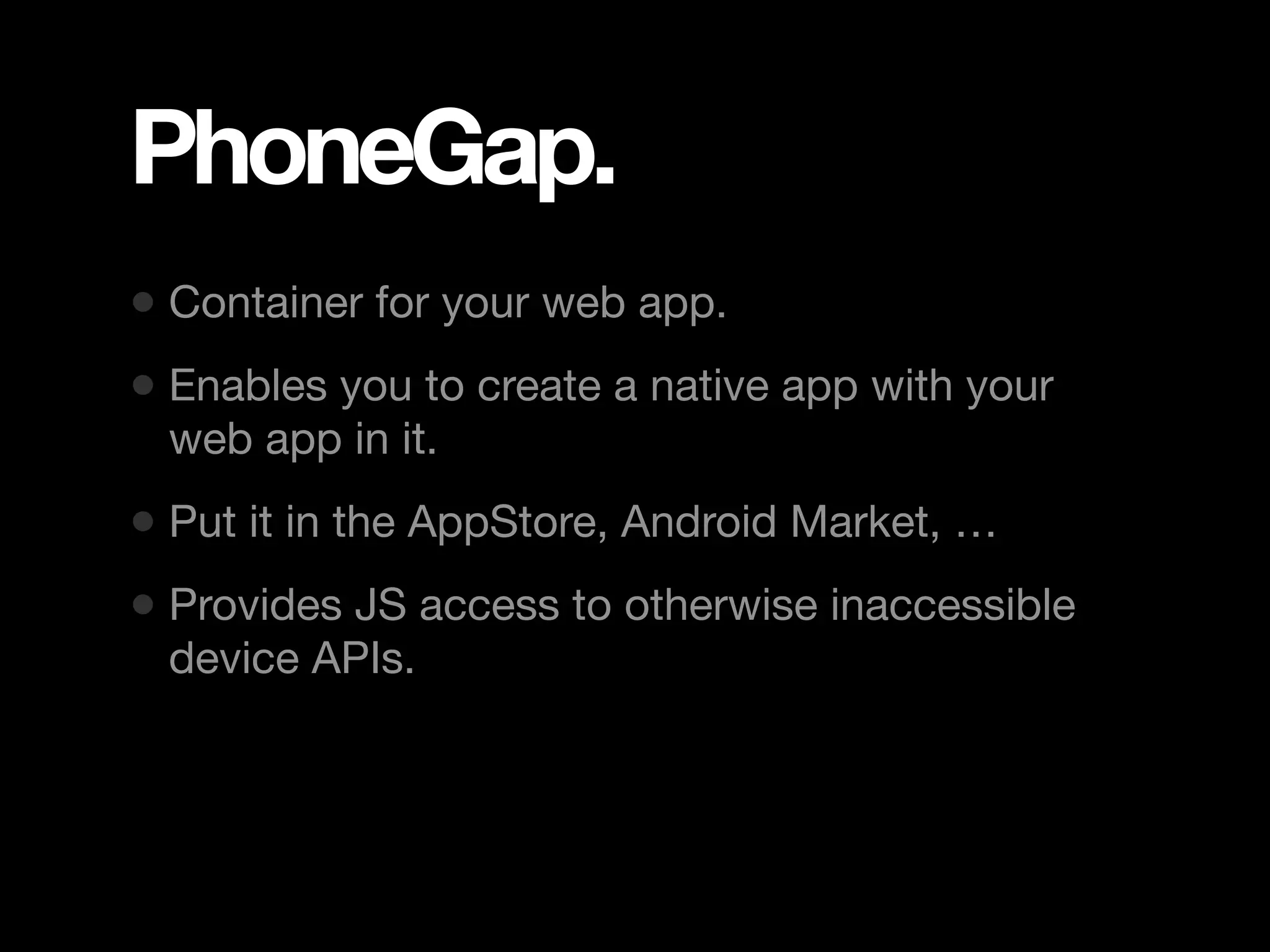 PhoneGap. • Container for your web app. • Enables you to create a native app with your web app in it. • Put it in the AppStore, Android Market, … • Provides JS access to otherwise inaccessible device APIs. 