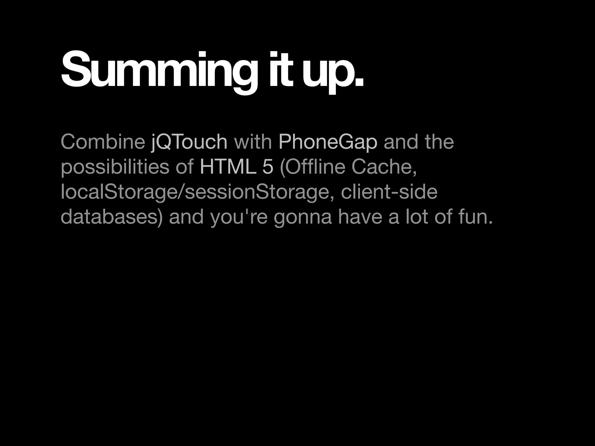 Summing it up. Combine jQTouch with PhoneGap and the possibilities of HTML 5 (Ofﬂine Cache, localStorage/sessionStorage, client-side databases) and you're gonna have a lot of fun. 